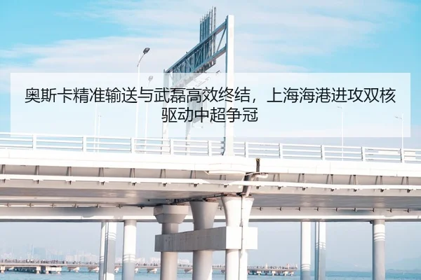 奥斯卡精准输送与武磊高效终结，上海海港进攻双核驱动中超争冠