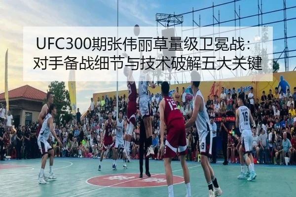 UFC300期张伟丽草量级卫冕战：对手备战细节与技术破解五大关键