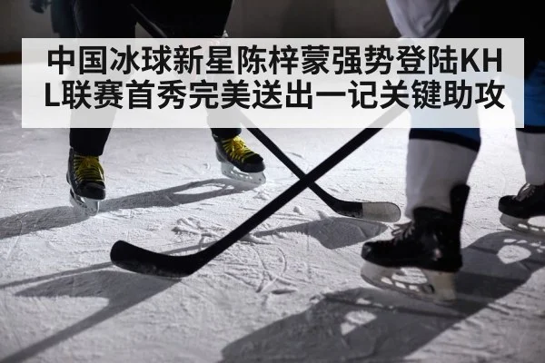 中国冰球新星陈梓蒙强势登陆KHL联赛首秀完美送出一记关键助攻