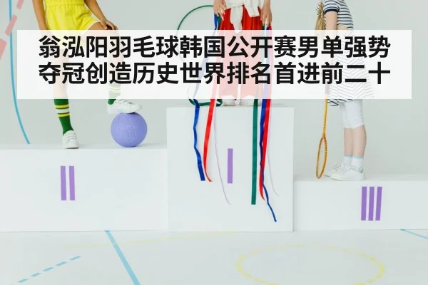 翁泓阳羽毛球韩国公开赛男单强势夺冠创造历史世界排名首进前二十
