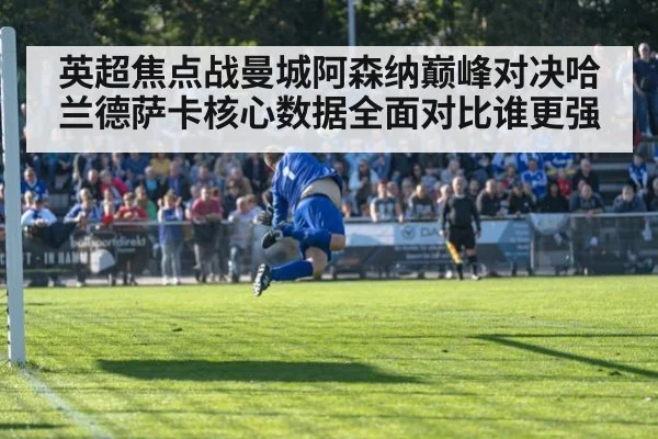 英超焦点战曼城阿森纳巅峰对决哈兰德萨卡核心数据全面对比谁更强